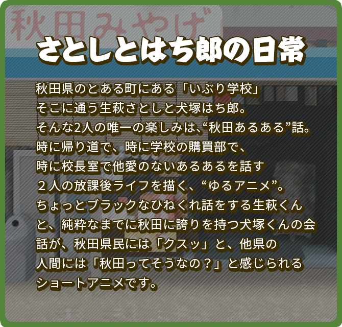 さとしとハチ郎の日常 秋田県のとある町にある「いぶり学校」そこに通う生萩さとしと犬塚はち郎。そんな2人の唯一の楽しみは、“秋田あるある”話。時に帰り道で、時に学校の購買部で、時に校長室で他愛のないあるあるを話す２人の放課後ライフを描く、“ゆるアニメ”。ちょっとブラックなひねくれ話をする生萩くんと、純粋なまでに秋田に誇りを持つ犬塚くんの会話が、秋田県民には「クスッ」と、他県の人間には「秋田ってそうなの？」と感じられるショートアニメです。