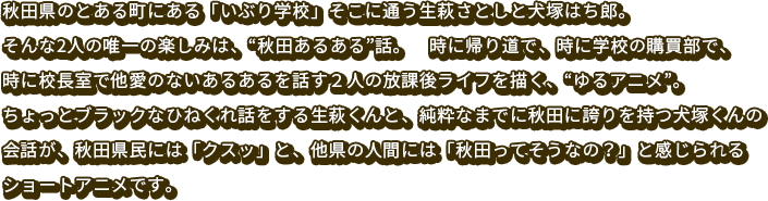 秋田県のとある町にある「いぶり学校」そこに通う生萩さとしと犬塚ハチ郎。そんな2人の唯一の楽しみは、“秋田あるある”話。時に帰り道で、時に学校の購買部で、時に校長室で他愛のないあるあるを話す２人の放課後ライフを描く、“ゆるアニメ”。ちょっとブラックなひねくれ話をする生萩くんと、純粋なまでに秋田に誇りを持つ犬塚くんの会話が、秋田県民には「クスッ」と、他県の人間には「秋田ってそうなの？」と感じられるショートアニメです。