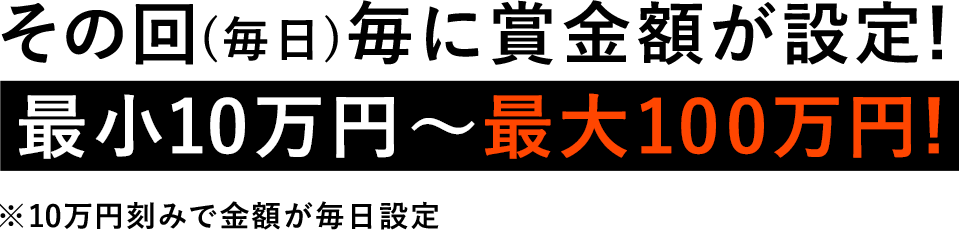 その回(毎日)毎に賞金額が設定! 最小10万円〜最大100万円! ※10万円刻みで金額が毎日設定　・クイズに全問正解した人が賞金を獲得することができます。