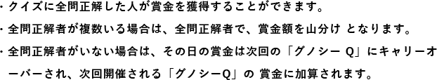 ・全問正解者が複数いる場合は、全問正解者で、賞金額を山分け となります。 ・全問正解者がいない場合は、その日の賞金は次回の「グノシー Q」にキャリーオ　ーバーされ、次回開催される「グノシーQ」の 賞金に加算されます。