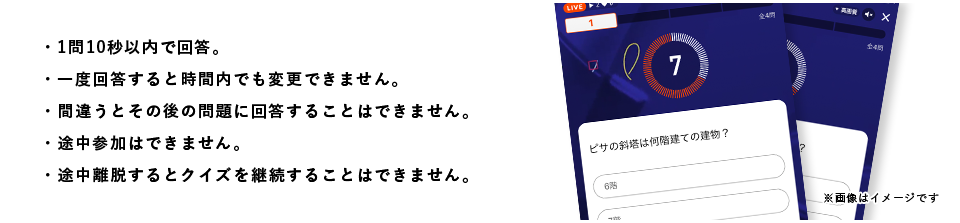 ・1問10秒以内で回答。・一度回答すると時間内でも変更できません。・間違うとその後の問題に回答することはできません。・途中参加はできません。・途中離脱するとクイズを継続することはできません。