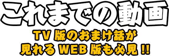 これまでの動画 TV版のおまけ話が見られるWEB版も必見