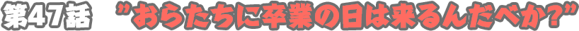 四十七話　おらたちに卒業の日は来るんだべか？